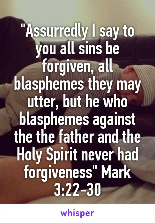 "Assurredly I say to you all sins be forgiven, all blasphemes they may utter, but he who blasphemes against the the father and the Holy Spirit never had forgiveness" Mark 3:22-30