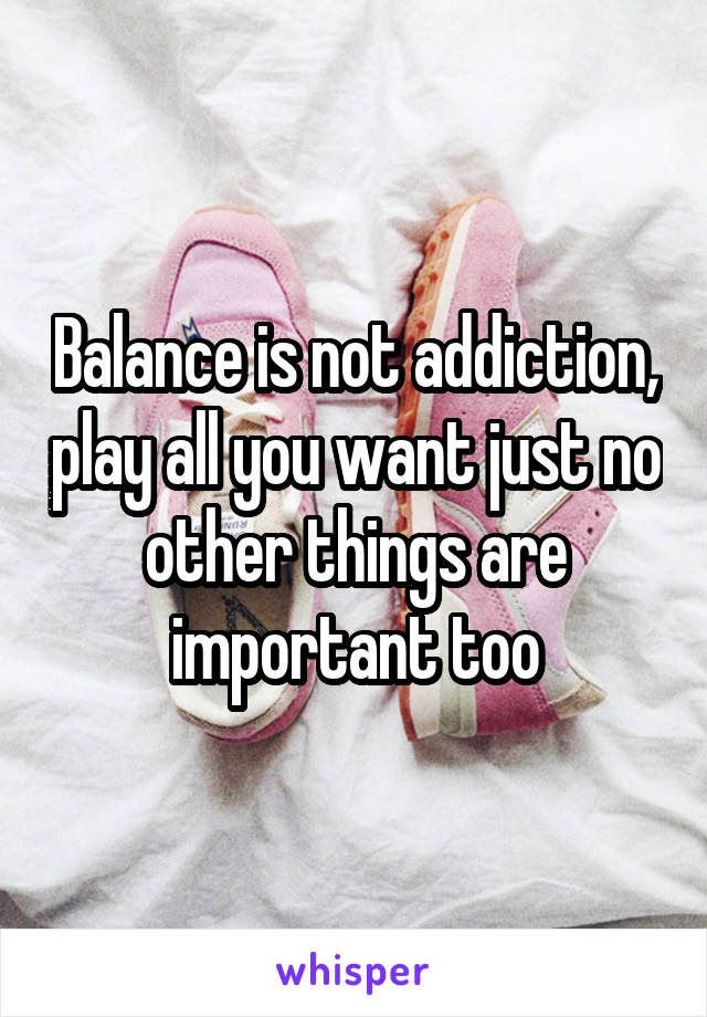 Balance is not addiction, play all you want just no other things are important too