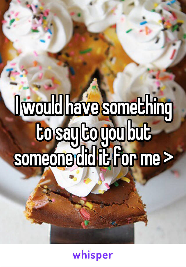 I would have something to say to you but someone did it for me >