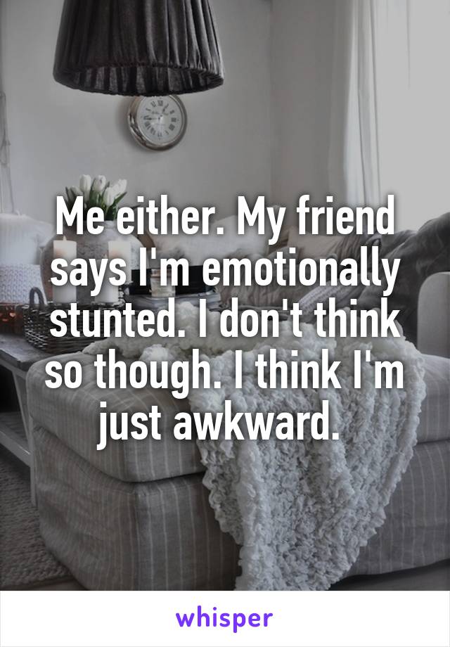 Me either. My friend says I'm emotionally stunted. I don't think so though. I think I'm just awkward. 