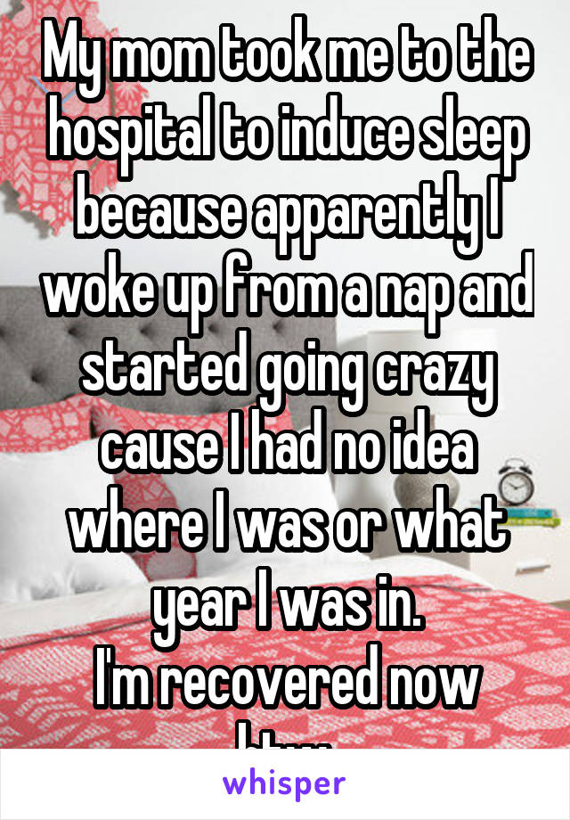 My mom took me to the hospital to induce sleep because apparently I woke up from a nap and started going crazy cause I had no idea where I was or what year I was in.
I'm recovered now btw.