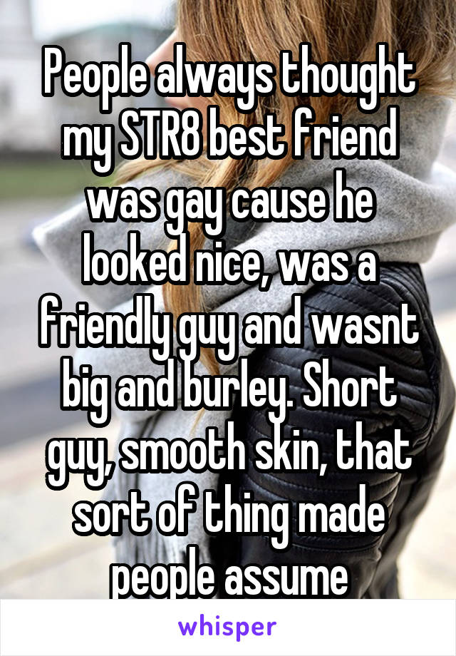 People always thought my STR8 best friend was gay cause he looked nice, was a friendly guy and wasnt big and burley. Short guy, smooth skin, that sort of thing made people assume