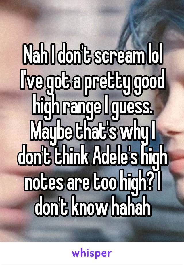 Nah I don't scream lol
I've got a pretty good high range I guess. Maybe that's why I don't think Adele's high notes are too high? I don't know hahah