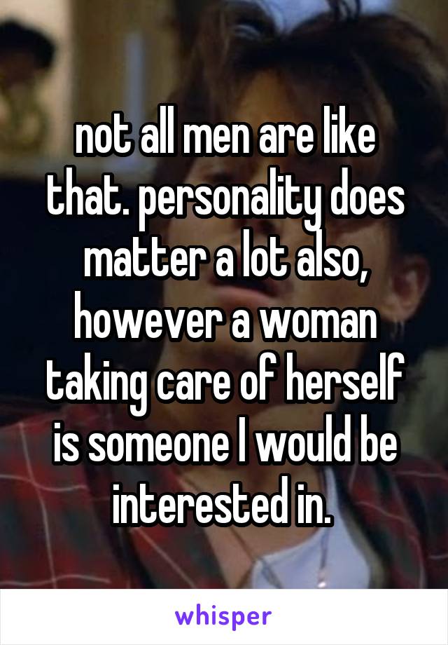 not all men are like that. personality does matter a lot also, however a woman taking care of herself is someone I would be interested in. 