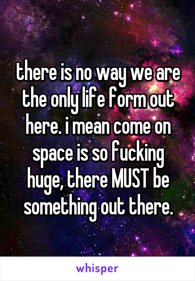 there is no way we are the only life form out here. i mean come on space is so fucking huge, there MUST be something out there.