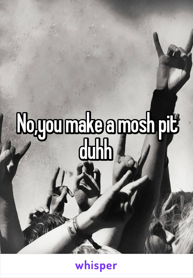 No,you make a mosh pit duhh 