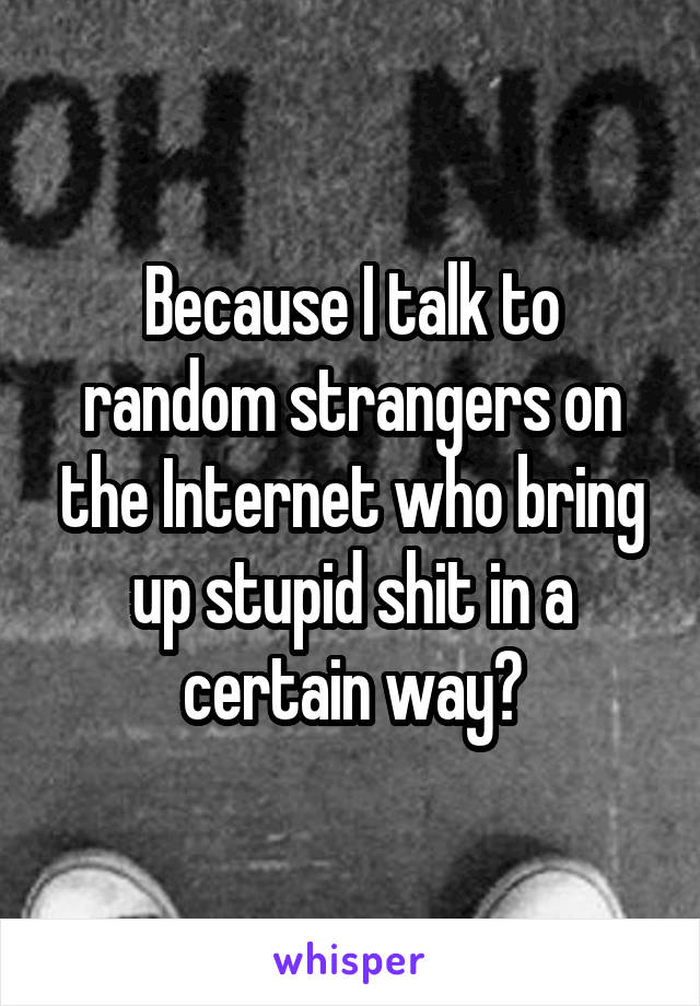 Because I talk to random strangers on the Internet who bring up stupid shit in a certain way?