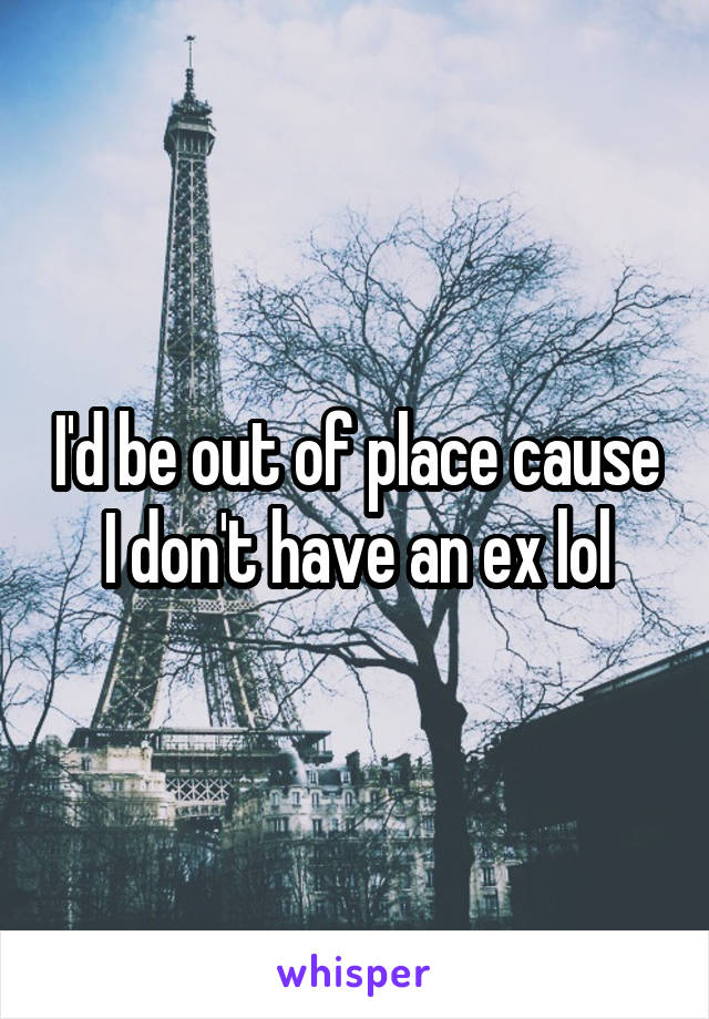 I'd be out of place cause I don't have an ex lol