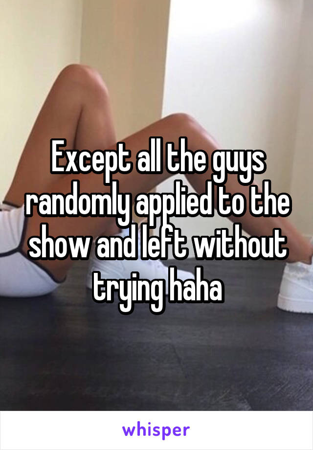 Except all the guys randomly applied to the show and left without trying haha