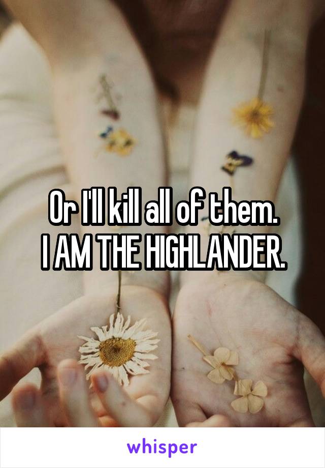 Or I'll kill all of them.
I AM THE HIGHLANDER.
