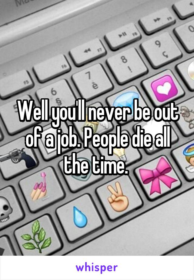 Well you'll never be out of a job. People die all the time. 