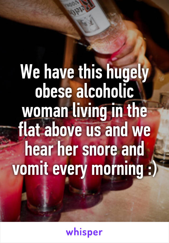 We have this hugely obese alcoholic woman living in the flat above us and we hear her snore and vomit every morning :)