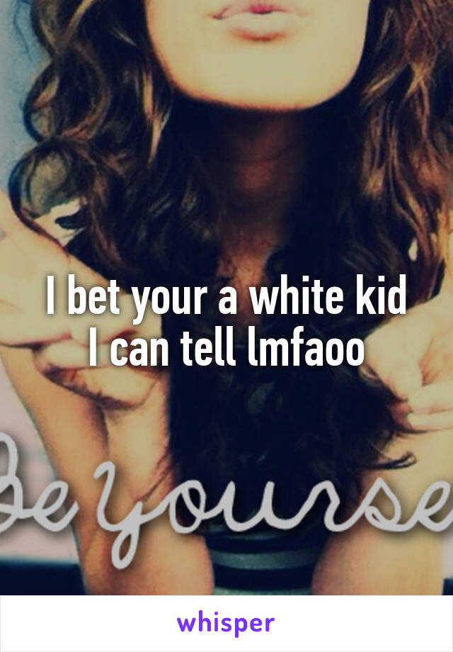 I bet your a white kid
I can tell lmfaoo