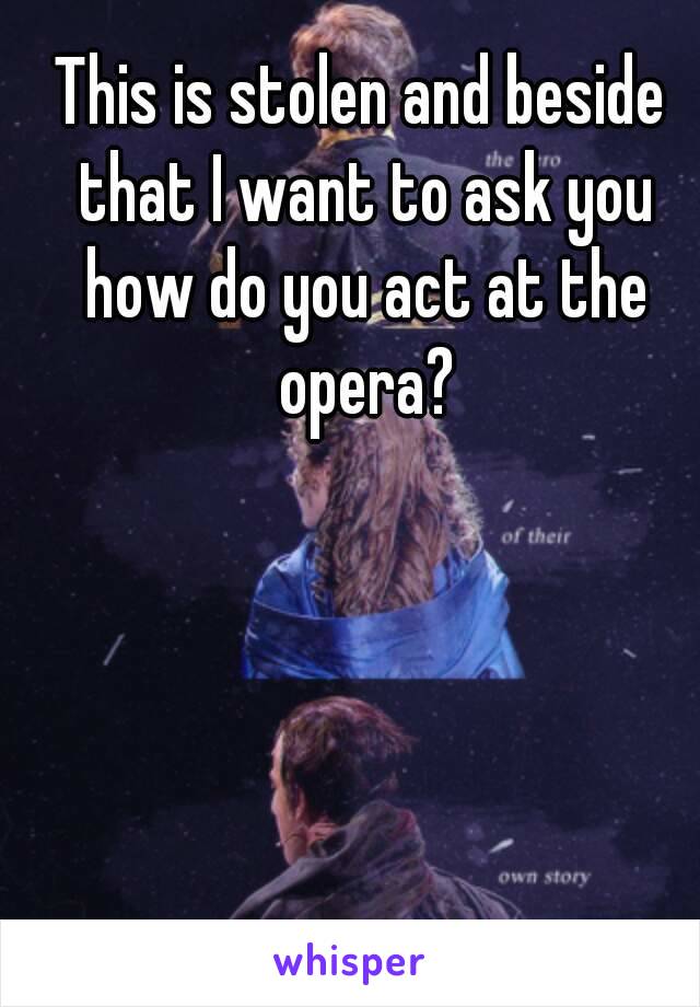 This is stolen and beside that I want to ask you how do you act at the opera?
