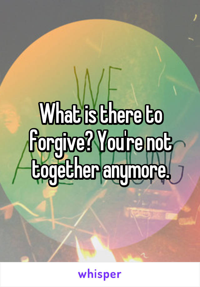 What is there to forgive? You're not together anymore.