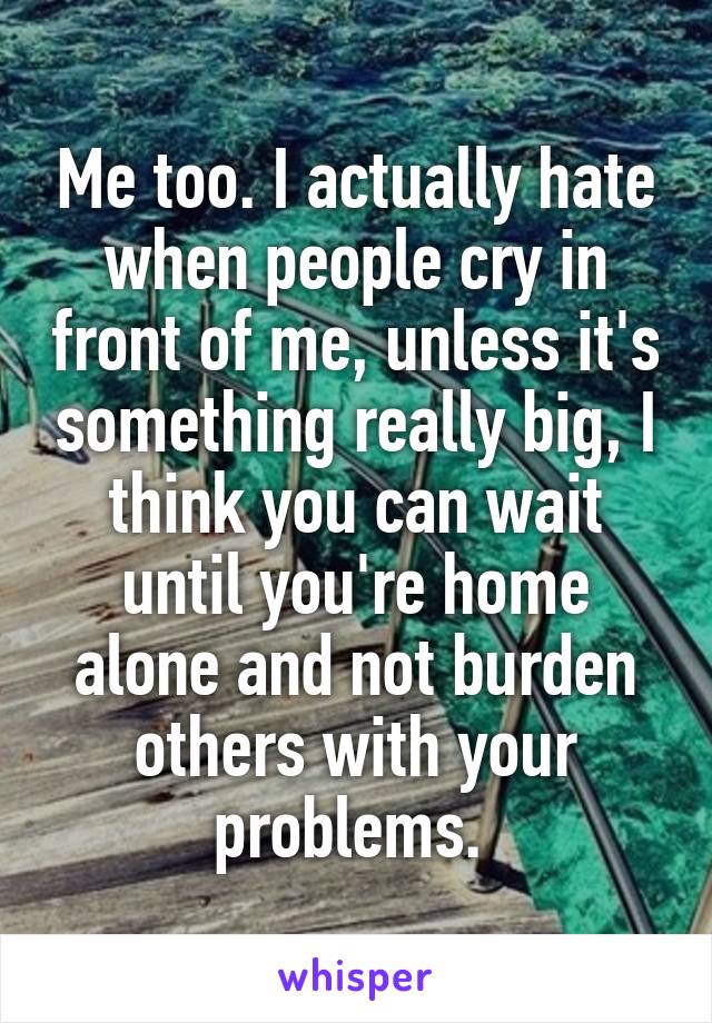 Me too. I actually hate when people cry in front of me, unless it's something really big, I think you can wait until you're home alone and not burden others with your problems. 