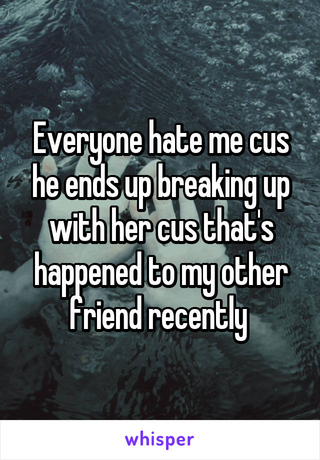 Everyone hate me cus he ends up breaking up with her cus that's happened to my other friend recently 