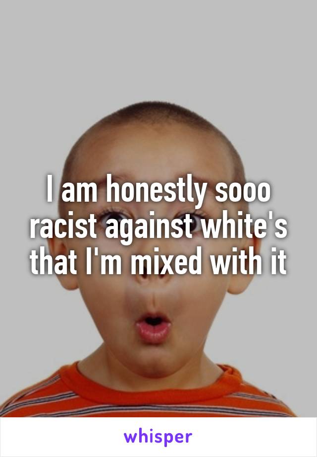 I am honestly sooo racist against white's that I'm mixed with it