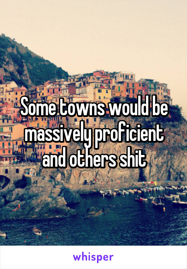 Some towns would be massively proficient and others shit