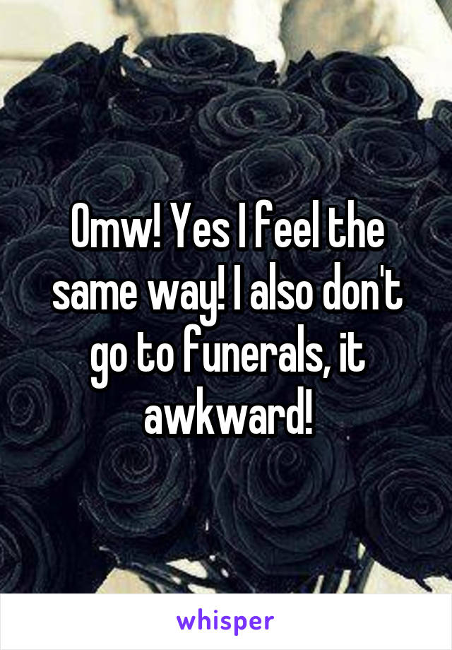 Omw! Yes I feel the same way! I also don't go to funerals, it awkward!