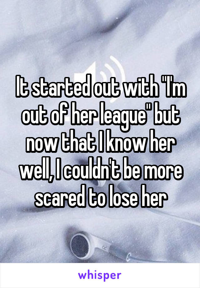It started out with "I'm out of her league" but now that I know her well, I couldn't be more scared to lose her