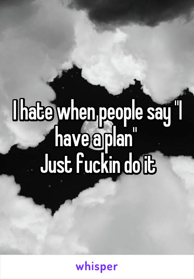 I hate when people say "I have a plan" 
Just fuckin do it