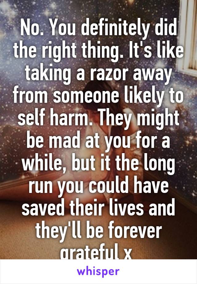 No. You definitely did the right thing. It's like taking a razor away from someone likely to self harm. They might be mad at you for a while, but it the long run you could have saved their lives and they'll be forever grateful x 