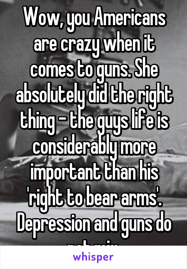 Wow, you Americans are crazy when it comes to guns. She absolutely did the right thing - the guys life is considerably more important than his 'right to bear arms'. Depression and guns do not mix.