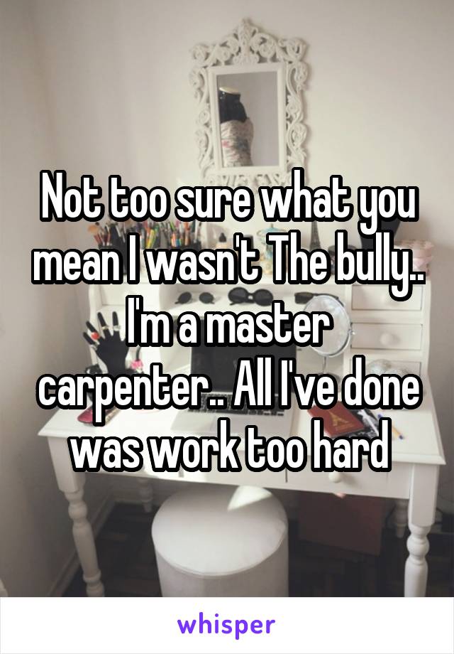 Not too sure what you mean I wasn't The bully.. I'm a master carpenter.. All I've done was work too hard