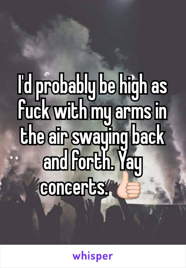 I'd probably be high as fuck with my arms in the air swaying back and forth. Yay concerts. 👍