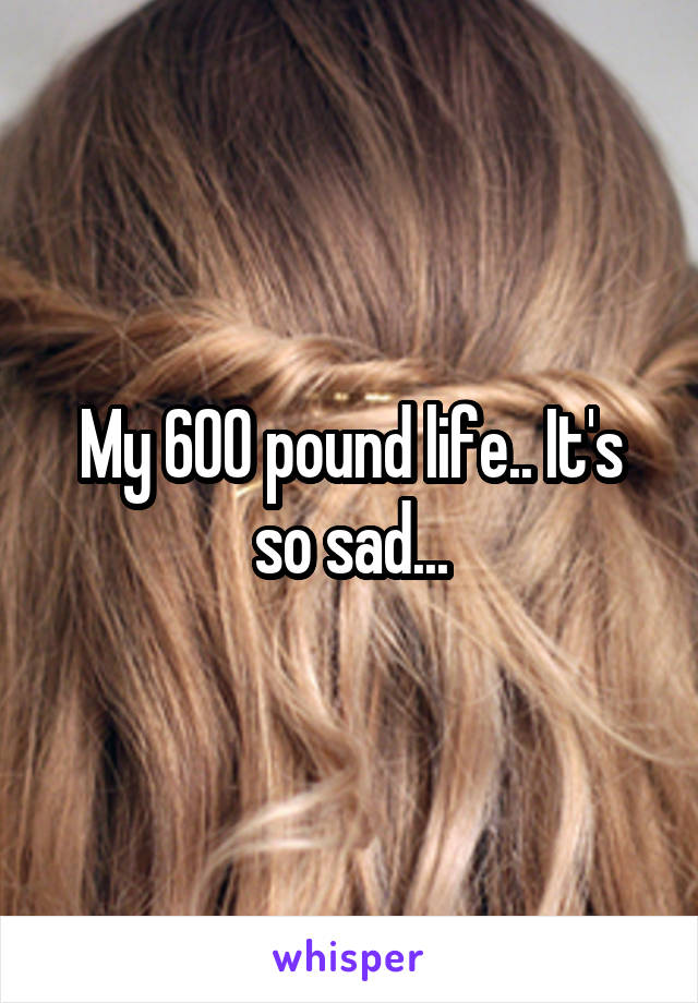 My 600 pound life.. It's so sad...