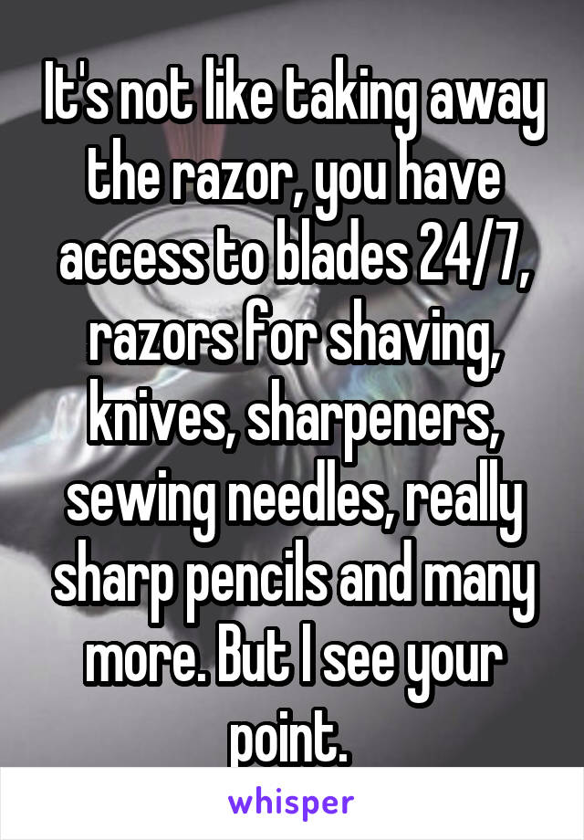 It's not like taking away the razor, you have access to blades 24/7, razors for shaving, knives, sharpeners, sewing needles, really sharp pencils and many more. But I see your point. 