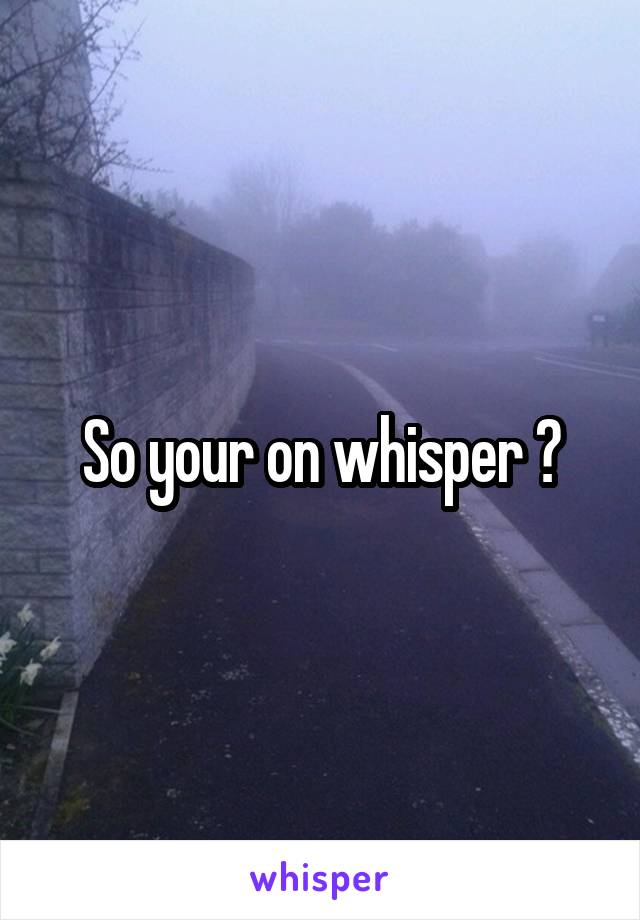 So your on whisper 😑