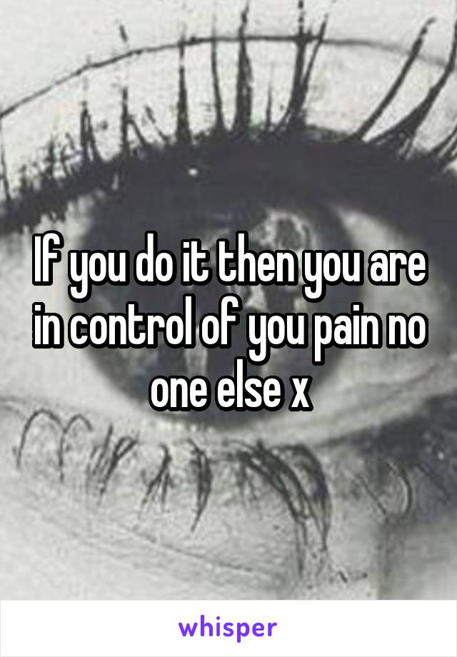 If you do it then you are in control of you pain no one else x