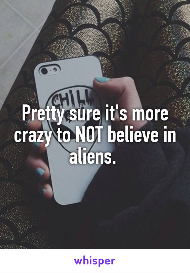 Pretty sure it's more crazy to NOT believe in aliens. 