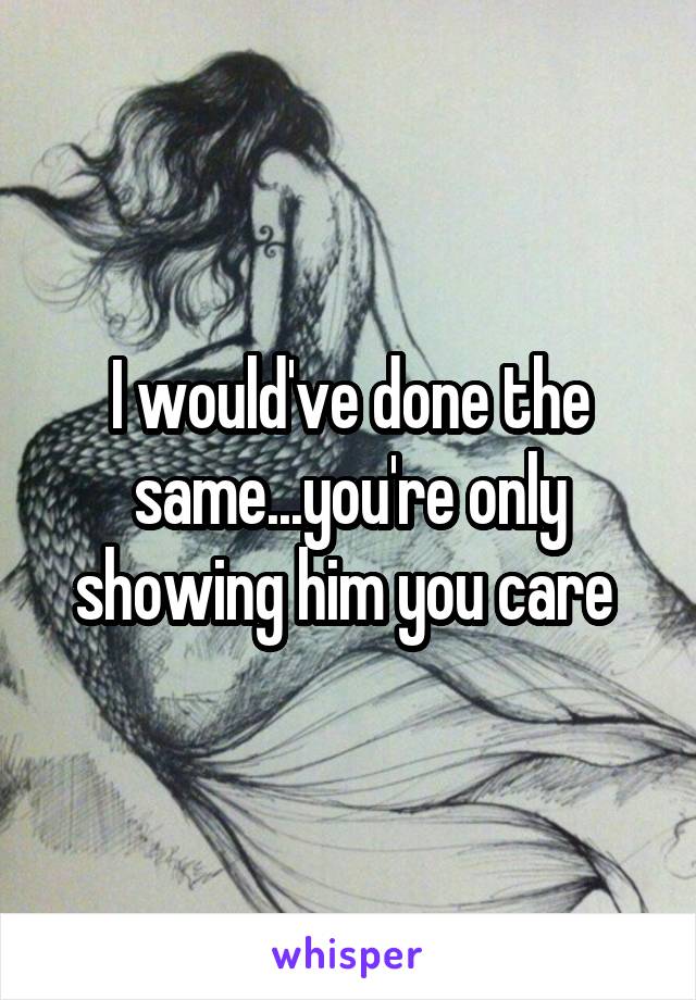 I would've done the same...you're only showing him you care 