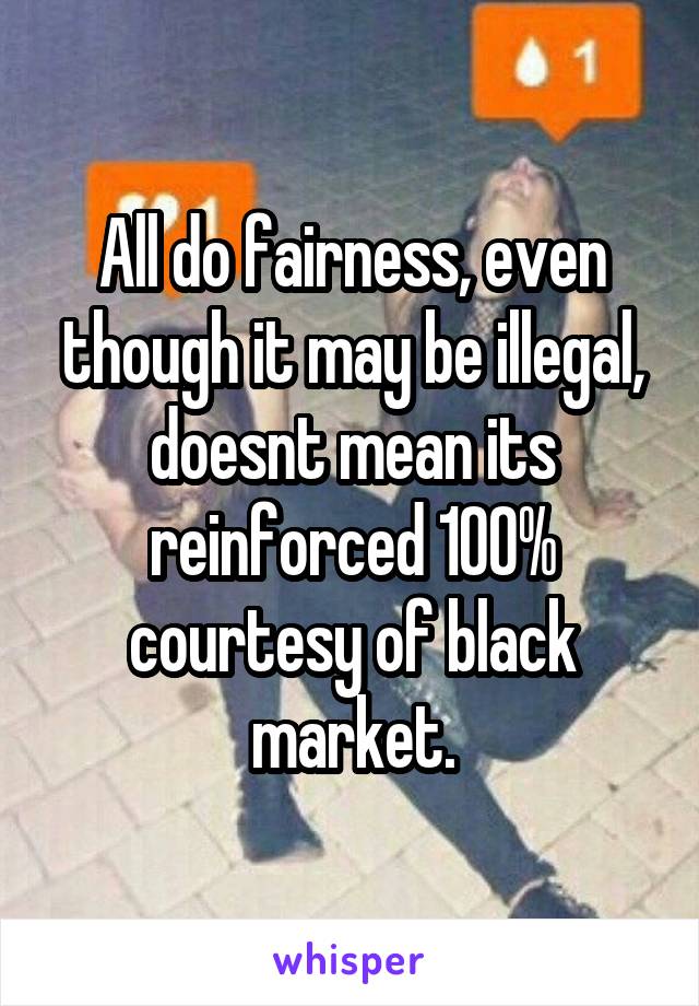 All do fairness, even though it may be illegal, doesnt mean its reinforced 100% courtesy of black market.