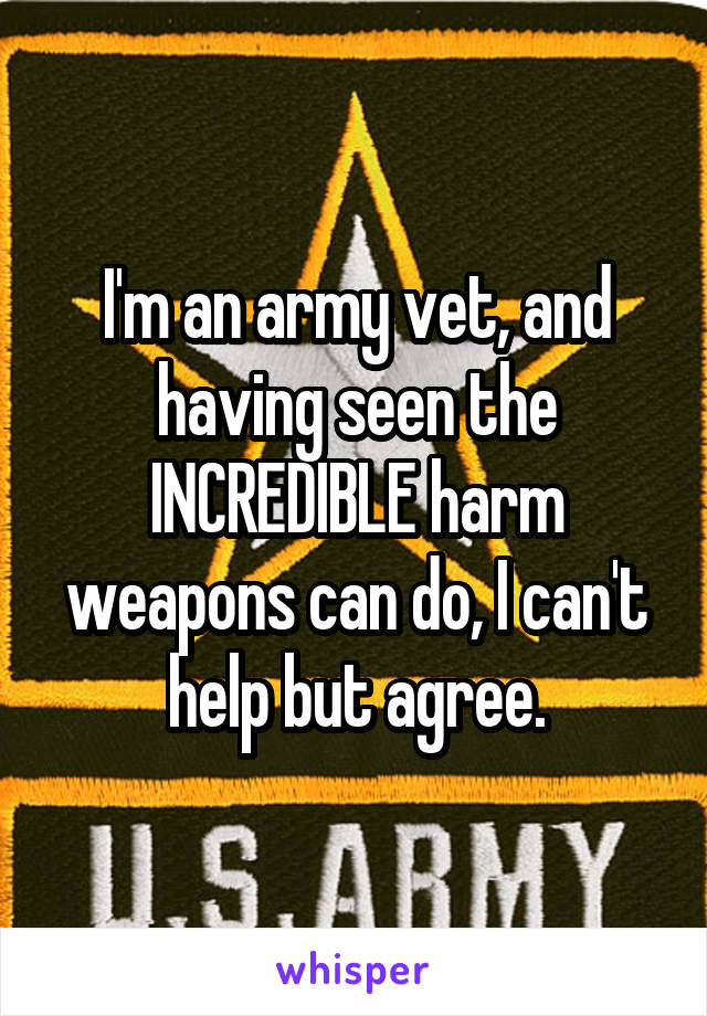 I'm an army vet, and having seen the INCREDIBLE harm weapons can do, I can't help but agree.