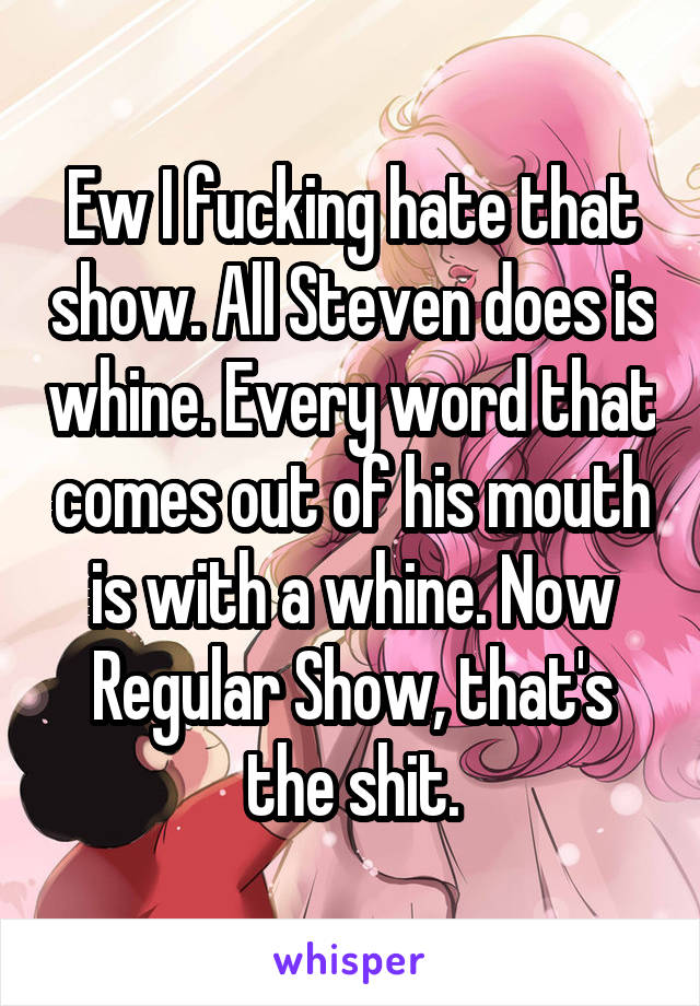 Ew I fucking hate that show. All Steven does is whine. Every word that comes out of his mouth is with a whine. Now Regular Show, that's the shit.