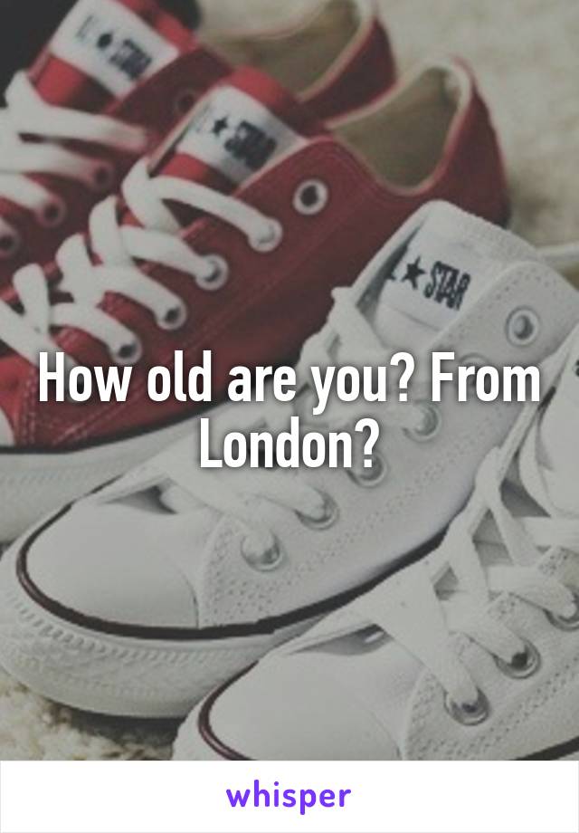 How old are you? From London?