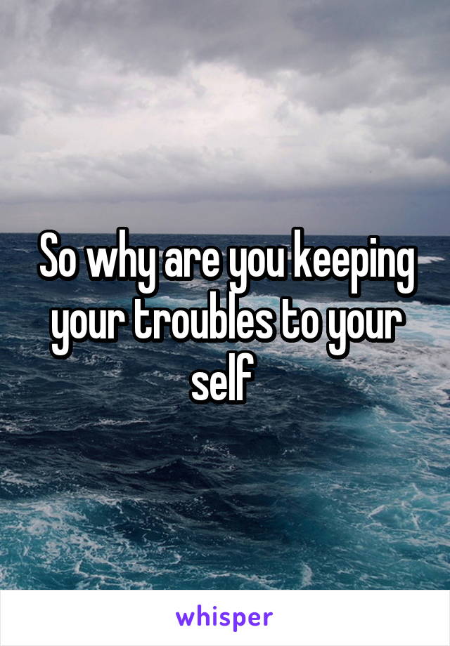 So why are you keeping your troubles to your self 