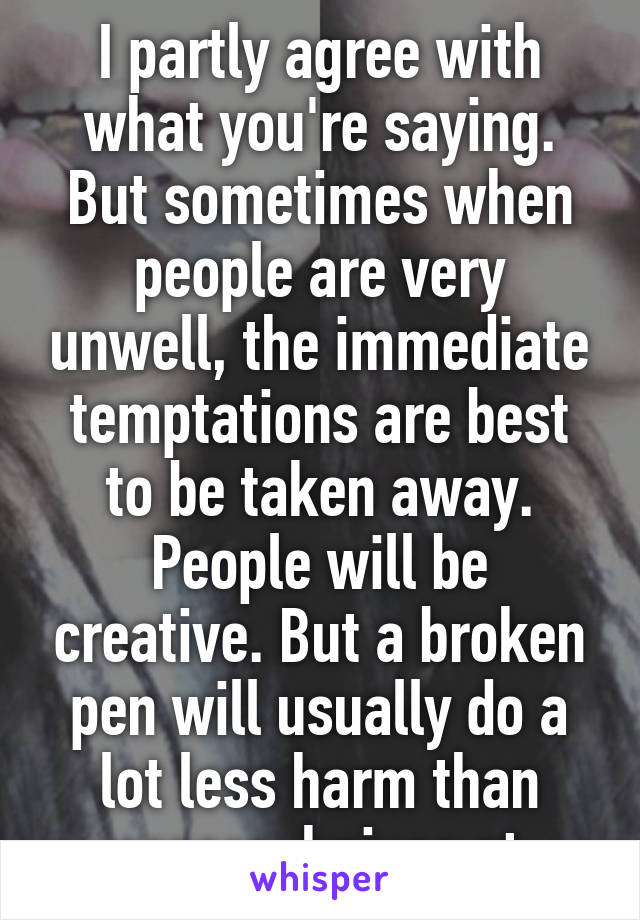 I partly agree with what you're saying. But sometimes when people are very unwell, the immediate temptations are best to be taken away. People will be creative. But a broken pen will usually do a lot less harm than razors, knives et