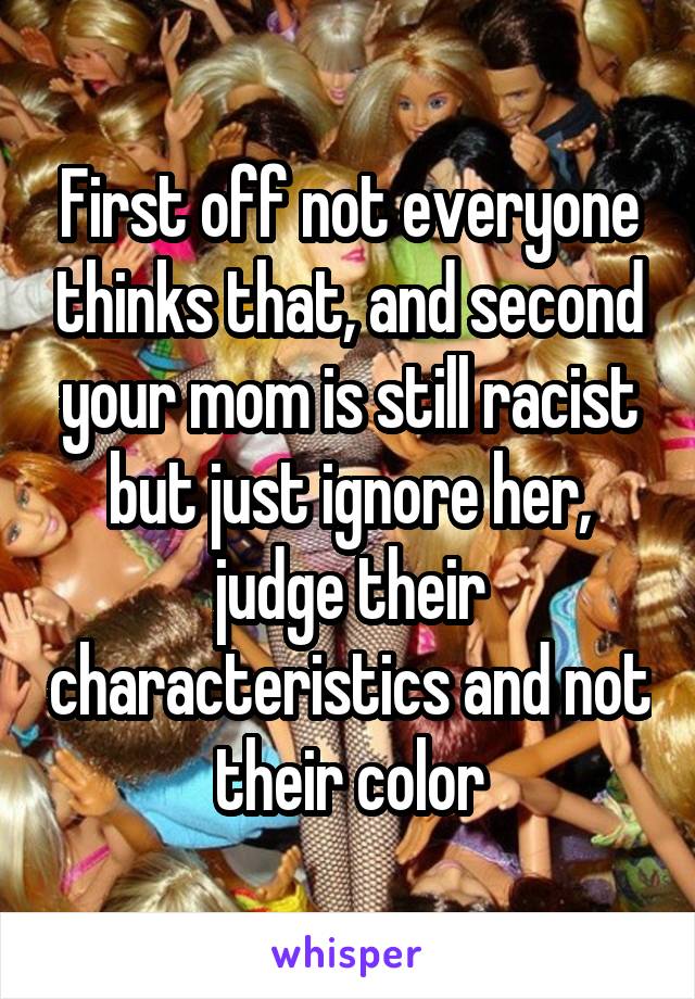 First off not everyone thinks that, and second your mom is still racist but just ignore her, judge their characteristics and not their color