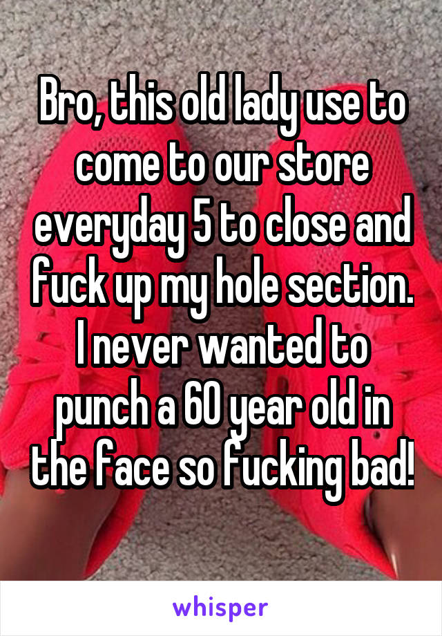 Bro, this old lady use to come to our store everyday 5 to close and fuck up my hole section. I never wanted to punch a 60 year old in the face so fucking bad! 