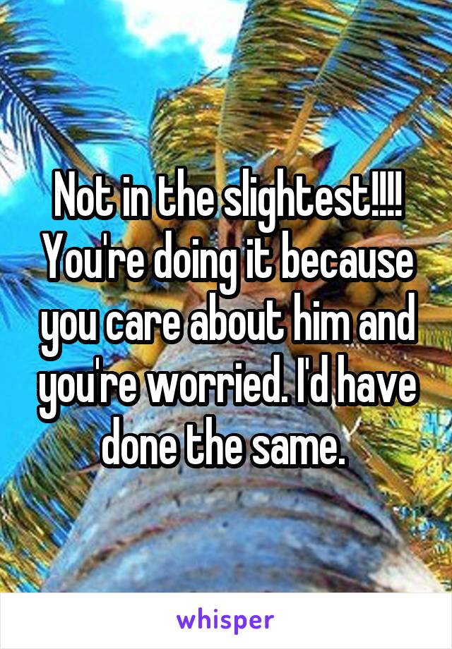 Not in the slightest!!!! You're doing it because you care about him and you're worried. I'd have done the same. 