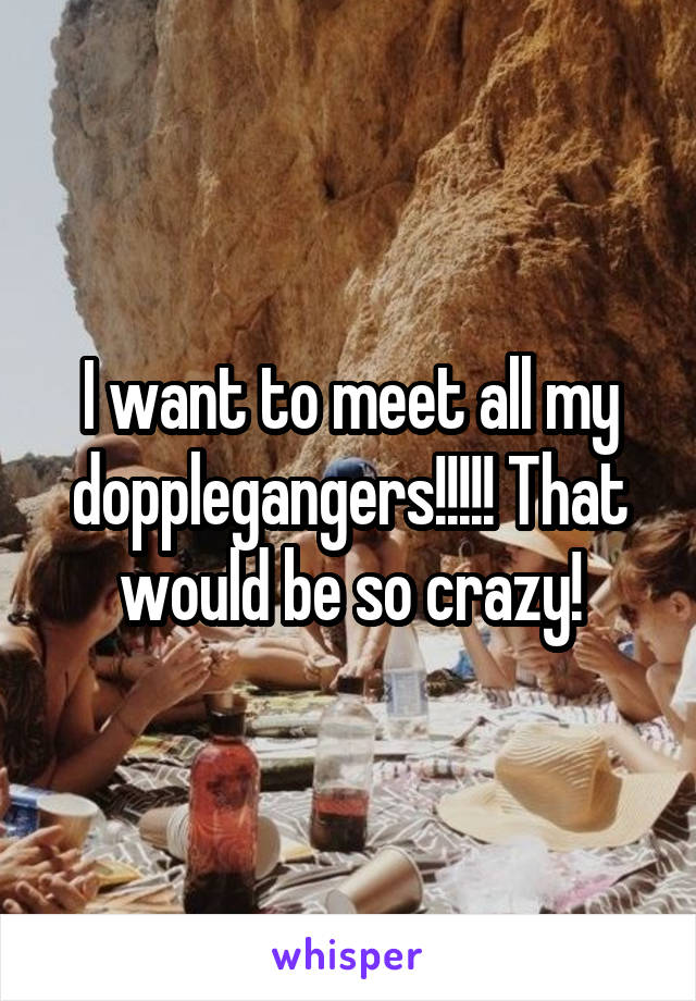 I want to meet all my dopplegangers!!!!! That would be so crazy!