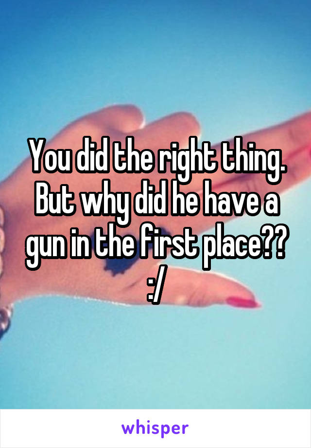 You did the right thing. But why did he have a gun in the first place?? :/