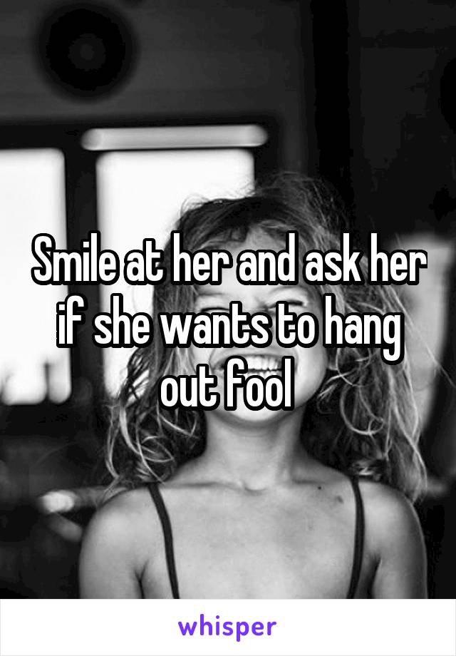 Smile at her and ask her if she wants to hang out fool 