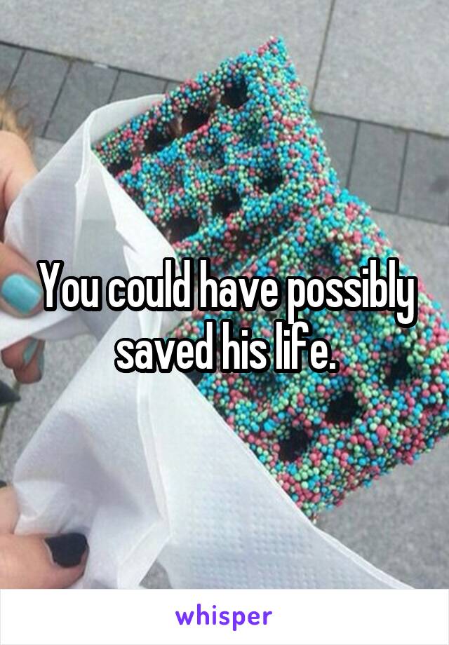 You could have possibly saved his life.