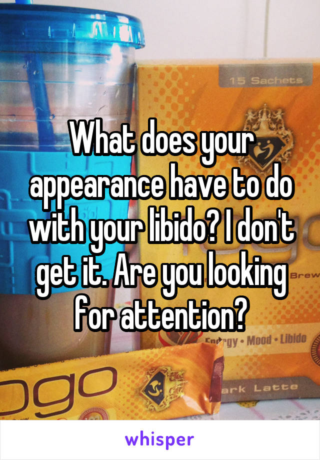 What does your appearance have to do with your libido? I don't get it. Are you looking for attention?